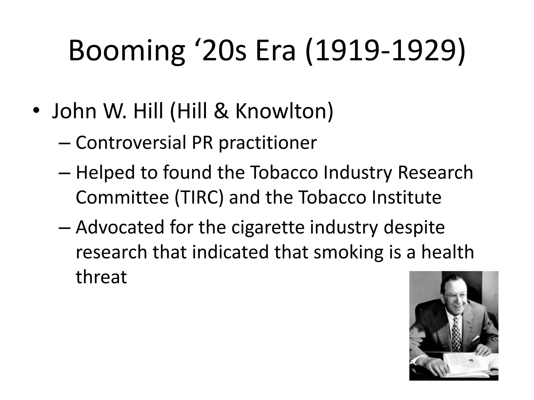 Booming ‘20s Era (1919-1929) 
• John W. Hill (Hill & Knowlton) 
– Controversial PR practitioner 
– Helped to found the Tobacco Industry Research 
Committee (TIRC) and the Tobacco Institute 
– Advocated for the cigarette industry despite 
research that indicated that smoking is a health 
threat 
 