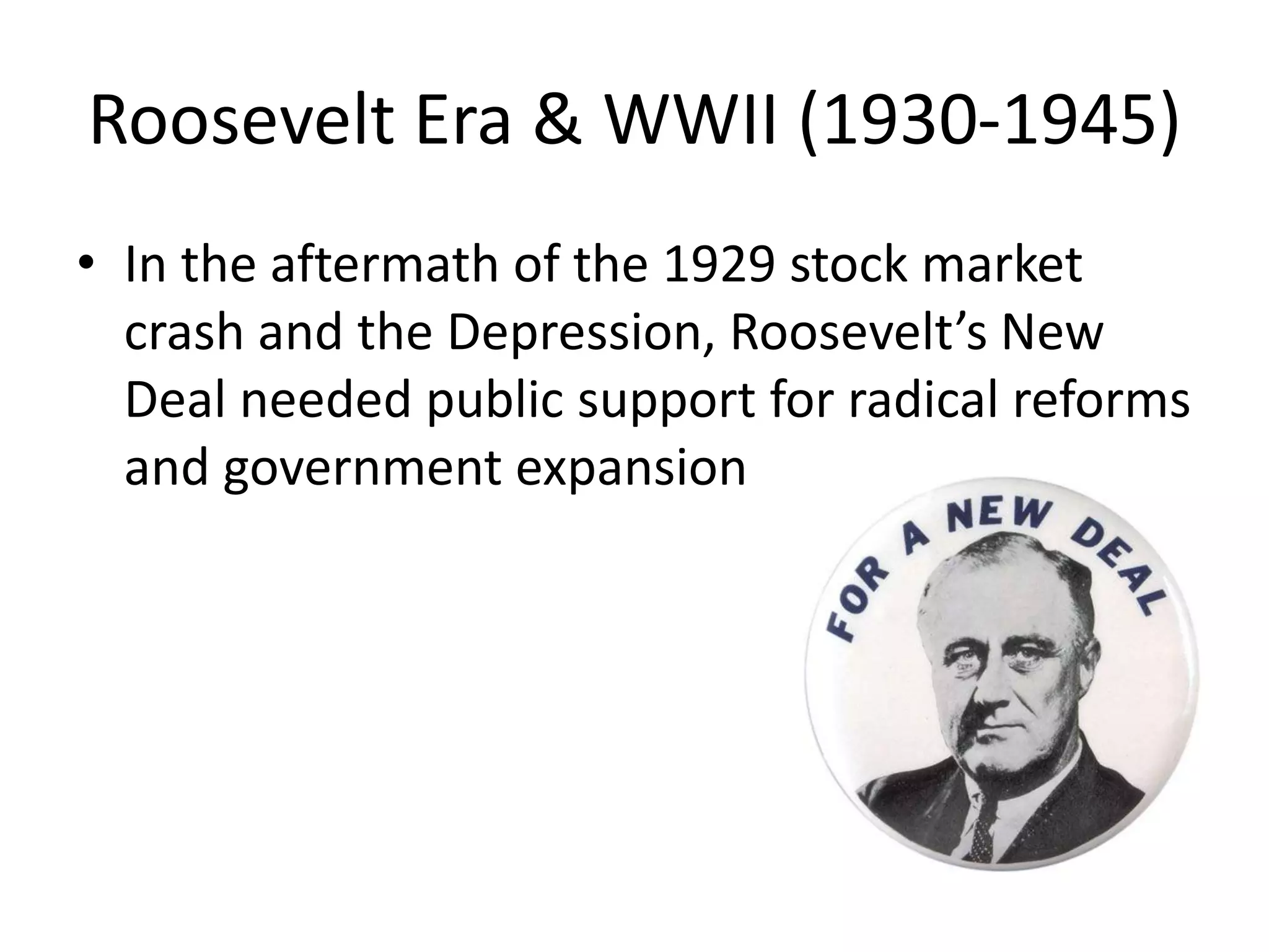 Roosevelt Era & WWII (1930-1945) 
• In the aftermath of the 1929 stock market 
crash and the Depression, Roosevelt’s New 
Deal needed public support for radical reforms 
and government expansion 
 