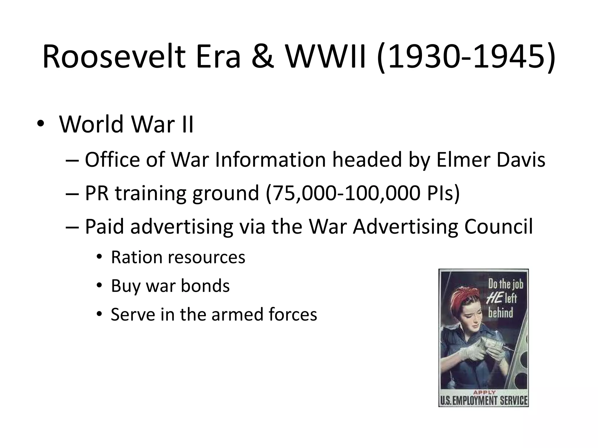 Roosevelt Era & WWII (1930-1945) 
• World War II 
– Office of War Information headed by Elmer Davis 
– PR training ground (75,000-100,000 PIs) 
– Paid advertising via the War Advertising Council 
• Ration resources 
• Buy war bonds 
• Serve in the armed forces 
 