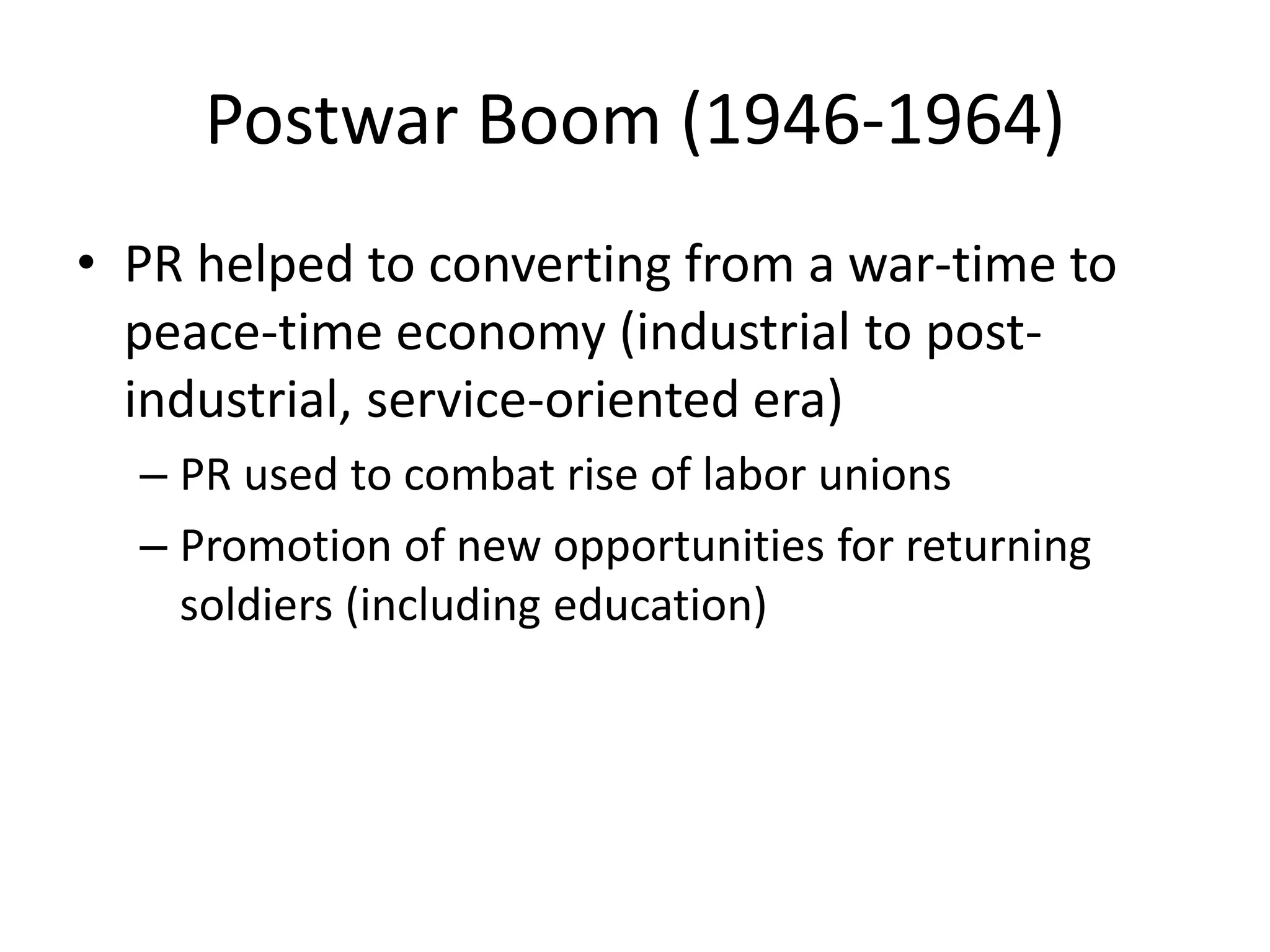 Postwar Boom (1946-1964) 
• PR helped to converting from a war-time to 
peace-time economy (industrial to post-industrial, 
service-oriented era) 
– PR used to combat rise of labor unions 
– Promotion of new opportunities for returning 
soldiers (including education) 
 