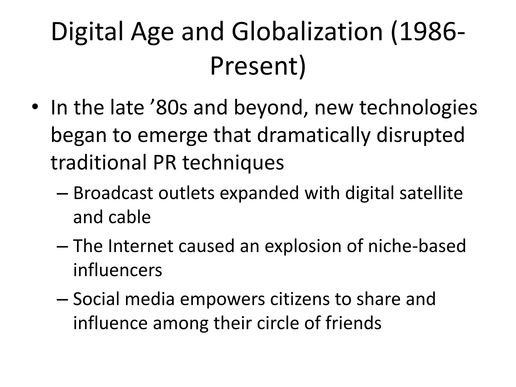 Digital Age and Globalization (1986- 
Present) 
• In the late ’80s and beyond, new technologies 
began to emerge that dramatically disrupted 
traditional PR techniques 
– Broadcast outlets expanded with digital satellite 
and cable 
– The Internet caused an explosion of niche-based 
influencers 
– Social media empowers citizens to share and 
influence among their circle of friends 
 
