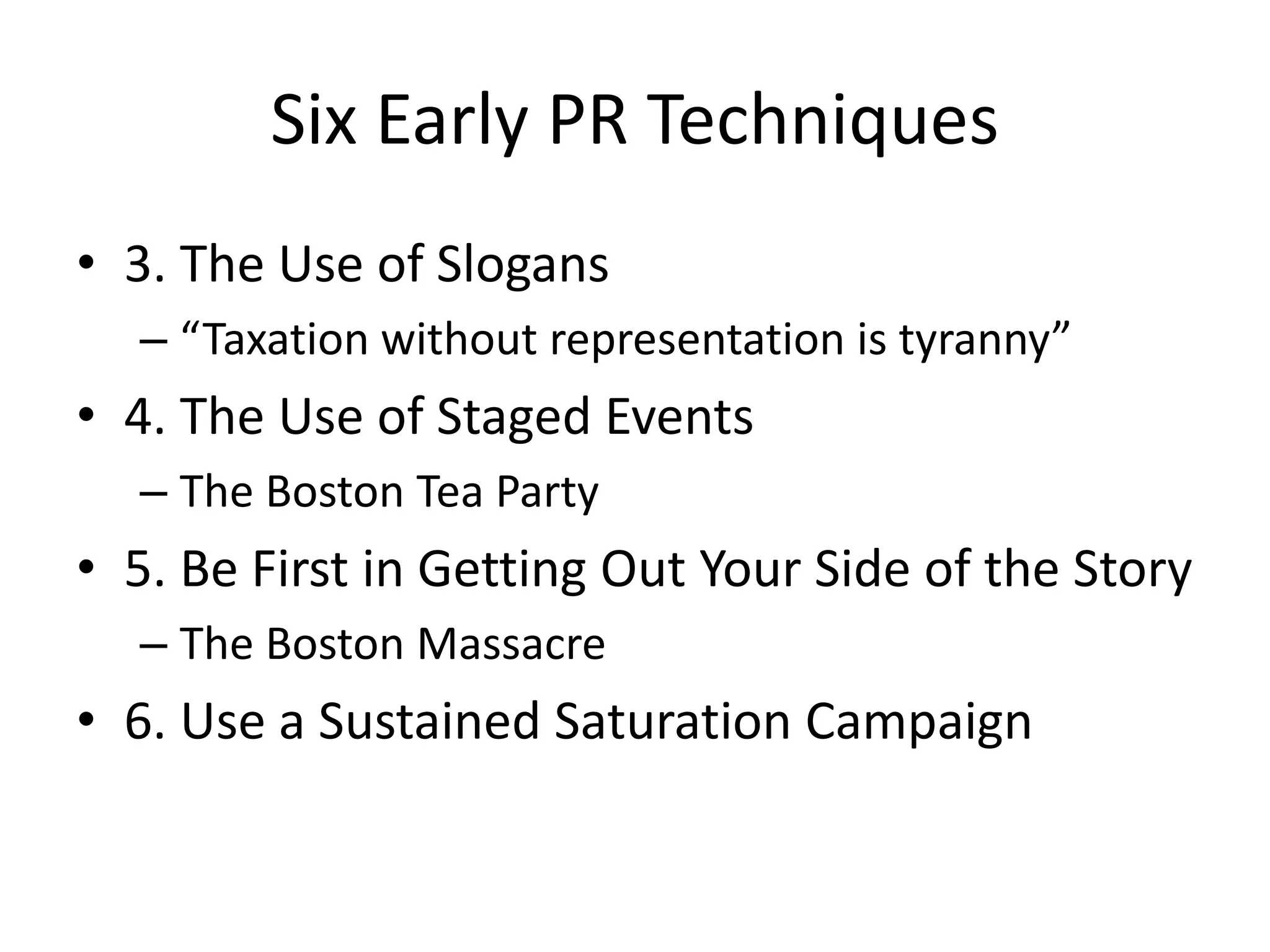 Six Early PR Techniques 
• 3. The Use of Slogans 
– “Taxation without representation is tyranny” 
• 4. The Use of Staged Events 
– The Boston Tea Party 
• 5. Be First in Getting Out Your Side of the Story 
– The Boston Massacre 
• 6. Use a Sustained Saturation Campaign 
 