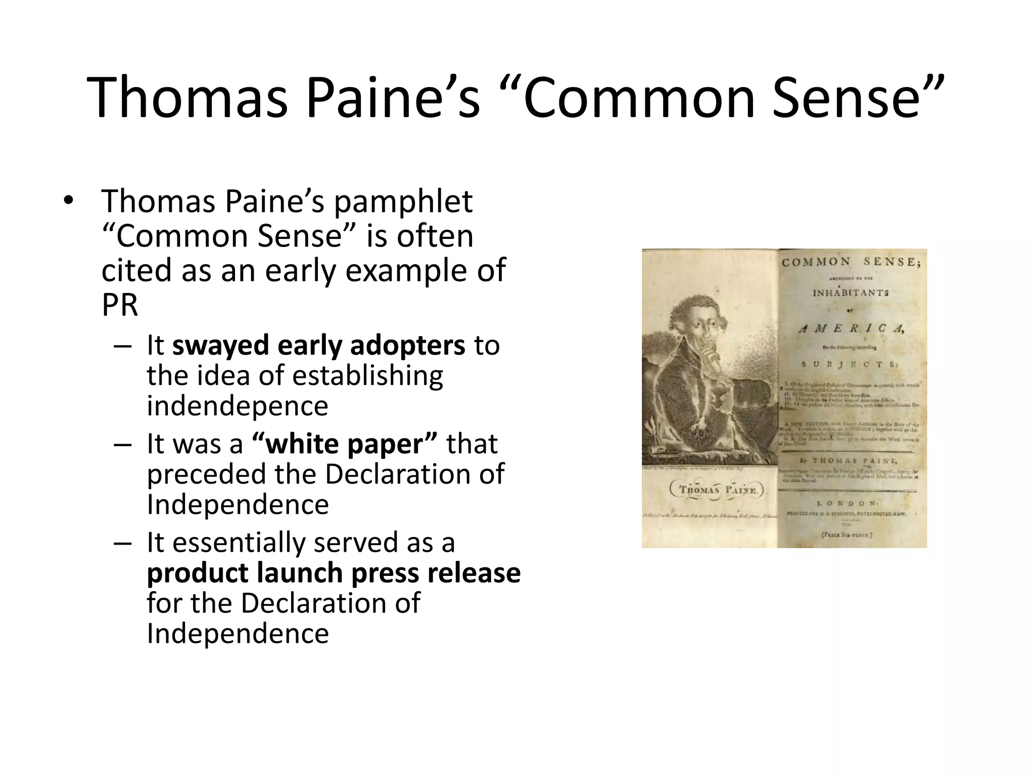Thomas Paine’s “Common Sense” 
• Thomas Paine’s pamphlet 
“Common Sense” is often 
cited as an early example of 
PR 
– It swayed early adopters to 
the idea of establishing 
indendepence 
– It was a “white paper” that 
preceded the Declaration of 
Independence 
– It essentially served as a 
product launch press release 
for the Declaration of 
Independence 
 