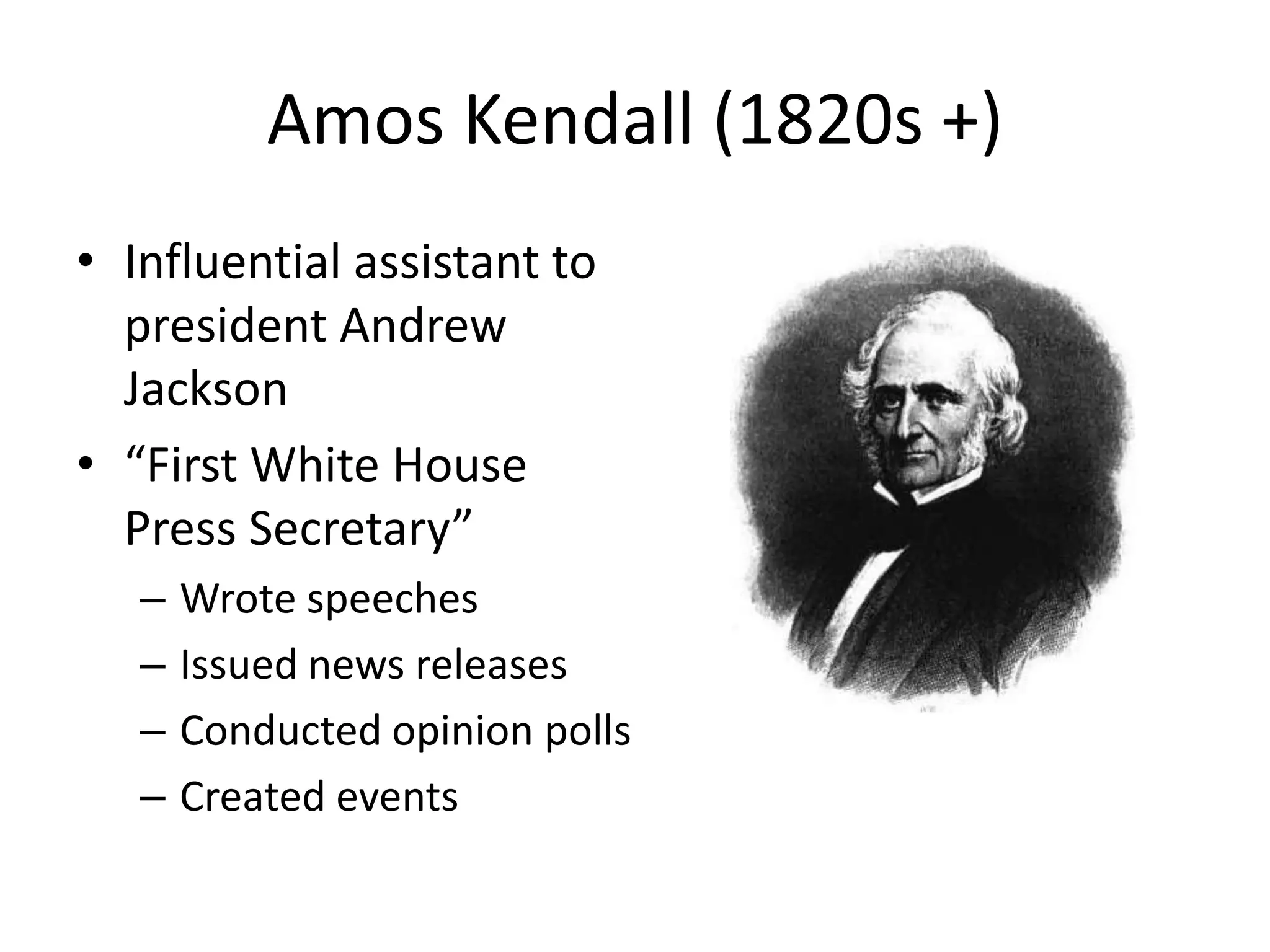 Amos Kendall (1820s +) 
• Influential assistant to 
president Andrew 
Jackson 
• “First White House 
Press Secretary” 
– Wrote speeches 
– Issued news releases 
– Conducted opinion polls 
– Created events 
 