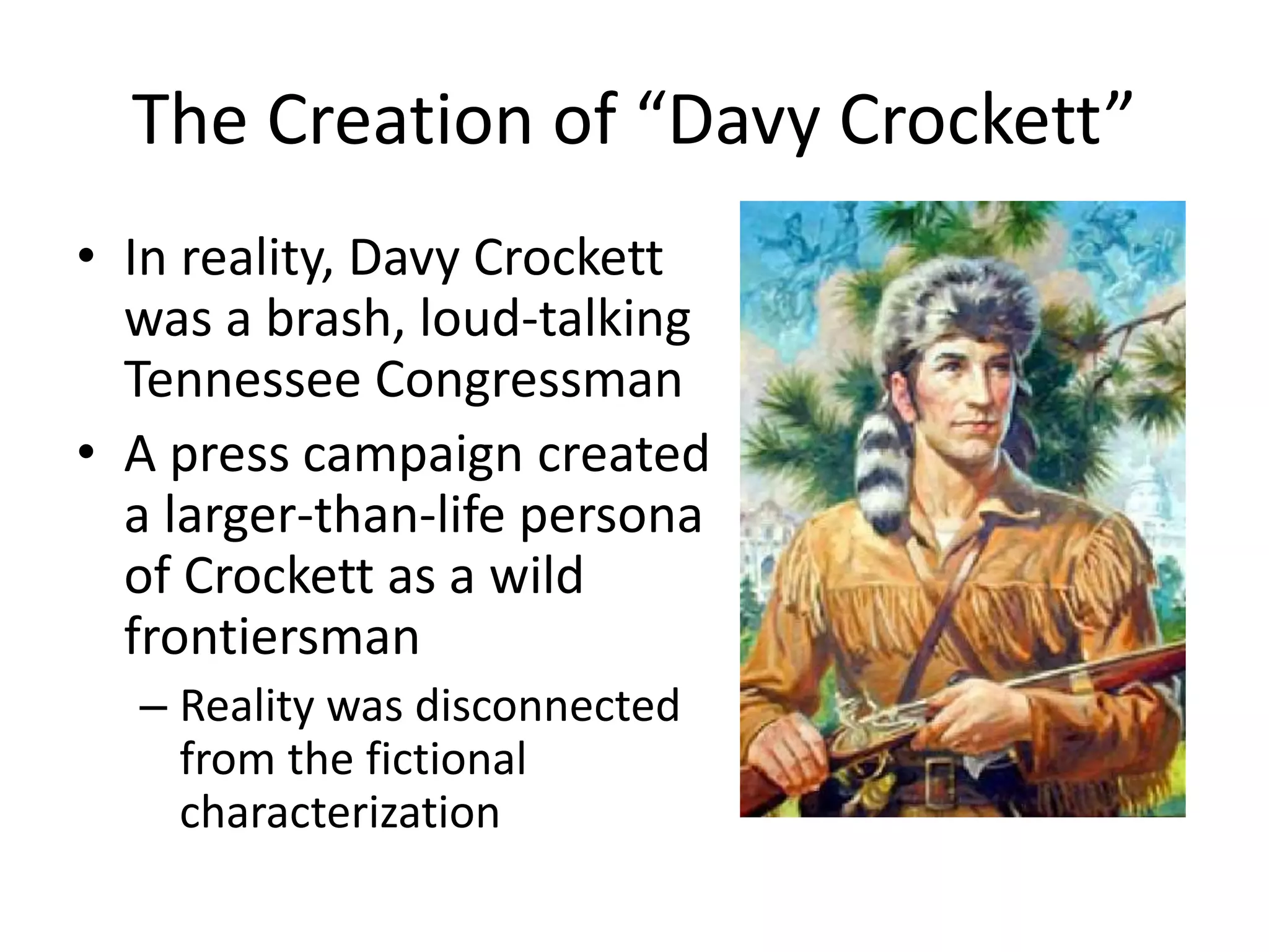 The Creation of “Davy Crockett” 
• In reality, Davy Crockett 
was a brash, loud-talking 
Tennessee Congressman 
• A press campaign created 
a larger-than-life persona 
of Crockett as a wild 
frontiersman 
– Reality was disconnected 
from the fictional 
characterization 
 