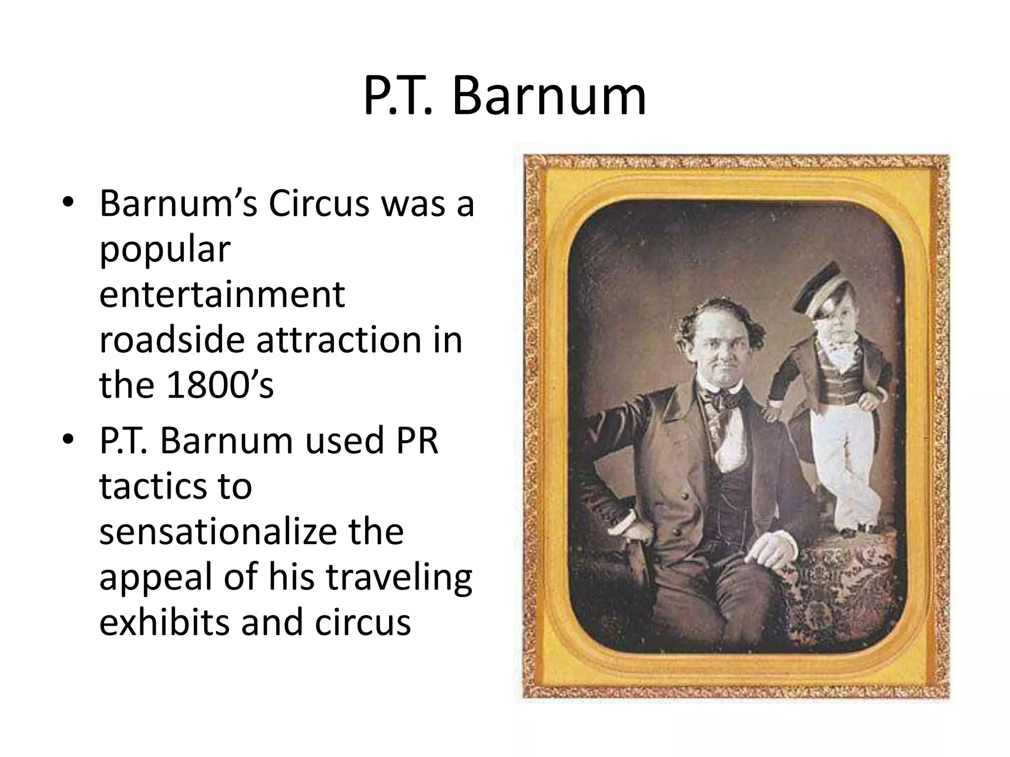 P.T. Barnum 
• Barnum’s Circus was a 
popular 
entertainment 
roadside attraction in 
the 1800’s 
• P.T. Barnum used PR 
tactics to 
sensationalize the 
appeal of his traveling 
exhibits and circus 
 
