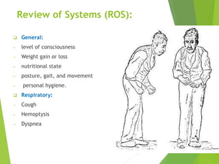 Review of Systems (ROS):
 General:
─ level of consciousness
─ Weight gain or loss
─ nutritional state
─ posture, gait, and movement
─ personal hygiene.
 Respiratory:
─ Cough
─ Hemoptysis
─ Dyspnea
 