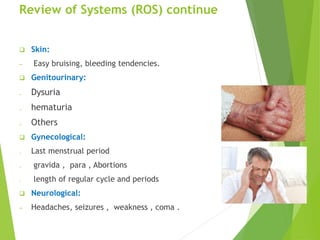 Review of Systems (ROS) continue
 Skin:
─ Easy bruising, bleeding tendencies.
 Genitourinary:
₋ Dysuria
₋ hematuria
₋ Others
 Gynecological:
₋ Last menstrual period
₋ gravida , para , Abortions
₋ length of regular cycle and periods
 Neurological:
─ Headaches, seizures , weakness , coma .
 