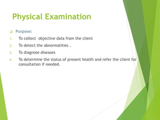 Physical Examination
 Purpose:
1. To collect objective data from the client
2. To detect the abnormalities .
3. To diagnose diseases
4. To determine the status of present health and refer the client for
consultation if needed.
 