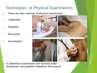 Techniques of Physical Examination:
 There are four methods of physical examination
1. Inspection
2. Palpation
3. Percussion
4. Auscultation
 In abdominal examination the technics order
(Inspection- Auscultation- Palpation- Percussion)
 