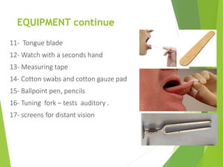 EQUIPMENT continue
11- Tongue blade
12- Watch with a seconds hand
13- Measuring tape
14- Cotton swabs and cotton gauze pad
15- Ballpoint pen, pencils
16- Tuning fork – tests auditory .
17- screens for distant vision
 