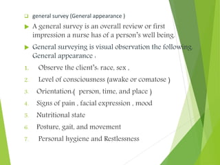  general survey (General appearance )
 A general survey is an overall review or first
impression a nurse has of a person’s well being.
 General surveying is visual observation the following.
General appearance :
1. Observe the client’s: race, sex ,
2. Level of consciousness (awake or comatose )
3. Orientation:( person, time, and place )
4. Signs of pain , facial expression , mood
5. Nutritional state
6. Posture, gait, and movement
7. Personal hygiene and Restlessness
 