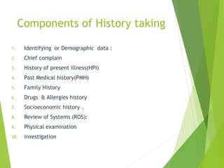 Components of History taking
1. Identifying or Demographic data :
2. Chief complain
3. History of present illness(HPI)
4. Past Medical history(PMH)
5. Family History
6. Drugs & Allergies history
7. Socioeconomic history .
8. Review of Systems (ROS):
9. Physical examination
10. investigation
 