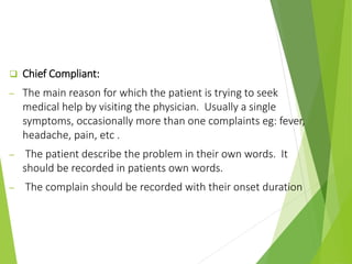  Chief Compliant:
─ The main reason for which the patient is trying to seek
medical help by visiting the physician. Usually a single
symptoms, occasionally more than one complaints eg: fever,
headache, pain, etc .
─ The patient describe the problem in their own words. It
should be recorded in patients own words.
─ The complain should be recorded with their onset duration
 