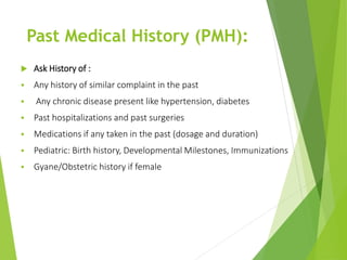 Past Medical History (PMH):
 Ask History of :
 Any history of similar complaint in the past
 Any chronic disease present like hypertension, diabetes
 Past hospitalizations and past surgeries
 Medications if any taken in the past (dosage and duration)
 Pediatric: Birth history, Developmental Milestones, Immunizations
 Gyane/Obstetric history if female
 