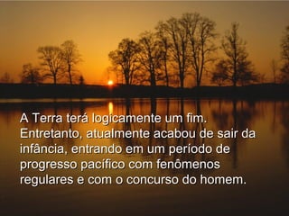 A Terra terá logicamente um fim.
Entretanto, atualmente acabou de sair da
infância, entrando em um período de
progresso pacífico com fenômenos
regulares e com o concurso do homem.

 