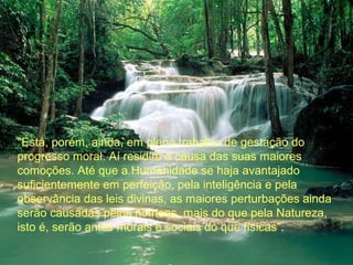 "Está, porém, ainda, em pleno trabalho de gestação do
progresso moral. Aí residirá a causa das suas maiores
comoções. Até que a Humanidade se haja avantajado
suficientemente em perfeição, pela inteligência e pela
observância das leis divinas, as maiores perturbações ainda
serão causadas pelos homens, mais do que pela Natureza,
isto é, serão antes morais e sociais do que físicas".

 