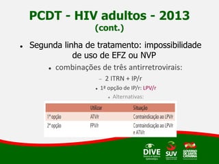 PCDT - HIV adultos - 2013
(cont.)
 Segunda linha de tratamento: impossibilidade
de uso de EFZ ou NVP
 combinações de três antirretrovirais:
 2 ITRN + IP/r
 1ª opção de IP/r: LPV/r
 Alternativas:
 