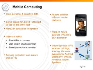 Mobile Computing Attacks exist for different mobile platforms 2009-11 Attack jailbreak iPhones’s SSH backdoor MobileSpy logs GPS location, call logs, sms log. Versions available for Android, Blackberry, iPhone, Windows Mobile, Symbian Store personal & sensitive data Some banks (UK Lloyd TSB) start to use as the client tool NextGen data/voice integration Insecure habits Short URLs is common Click links in email is common Saved passwords is common Security protection less mature than in PC 