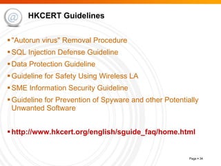 HKCERT Guidelines "Autorun virus" Removal Procedure SQL Injection Defense Guideline Data Protection Guideline Guideline for Safety Using Wireless LA SME Information Security Guideline Guideline for Prevention of Spyware and other Potentially Unwanted Software    http:// www.hkcert.org/english/sguide_faq/home.html   