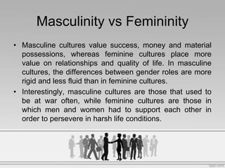 Masculinity vs Femininity
• Masculine cultures value success, money and material
  possessions, whereas feminine cultures ...