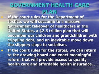 GOVERNMENT HEALTH CARE PLAN If the court rules for the Department of Justice, we will succumb to a massive government takeover of healthcare in the United States, a $2.5 trillion plan that will encumber our children and grandchildren with crippling debt, and an inevitable move down the slippery slope to socialism.   If the court rules for the states, we can return to the drawing board and enact meaningful reform that will provide access to quality health care and affordable health insurance.   .   