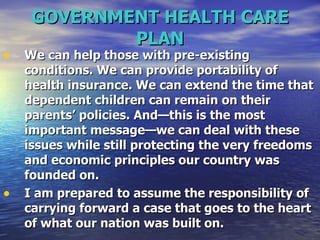 GOVERNMENT HEALTH CARE PLAN We can help those with pre-existing conditions. We can provide portability of health insurance. We can extend the time that dependent children can remain on their parents’ policies. And—this is the most important message—we can deal with these issues while still protecting the very freedoms and economic principles our country was founded on.  I am prepared to assume the responsibility of carrying forward a case that goes to the heart of what our nation was built on.  