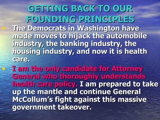 GETTING BACK TO OUR FOUNDING PRINCIPLES The Democrats in Washington have made moves to hijack the automobile industry, the banking industry, the housing industry, and now it is health care.   I am the only candidate for Attorney General who thoroughly understands health care policy.  I am prepared to take up the mantle and continue General McCollum’s fight against this massive government takeover.  