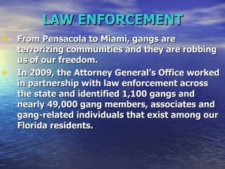LAW ENFORCEMENT From Pensacola to Miami, gangs are terrorizing communities and they are robbing us of our freedom.   In 2009, the Attorney General’s Office worked in partnership with law enforcement across the state and identified 1,100 gangs and nearly 49,000 gang members, associates and gang-related individuals that exist among our Florida residents.  