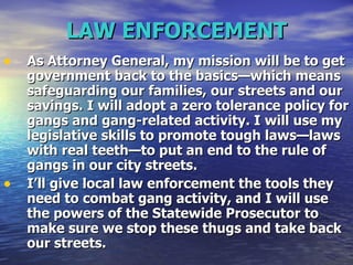 LAW ENFORCEMENT As Attorney General, my mission will be to get government back to the basics—which means safeguarding our families, our streets and our savings. I will adopt a zero tolerance policy for gangs and gang-related activity. I will use my legislative skills to promote tough laws—laws with real teeth—to put an end to the rule of gangs in our city streets.  I’ll give local law enforcement the tools they need to combat gang activity, and I will use the powers of the Statewide Prosecutor to make sure we stop these thugs and take back our streets.   