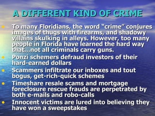 A DIFFERENT KIND OF CRIME To many Floridians, the word “crime” conjures images of thugs with firearms, and shadowy villains skulking in alleys. However, too many people in Florida have learned the hard way that…not all criminals carry guns.  Ponzi schemers defraud investors of their hard-earned dollars  Scammers infiltrate our inboxes and tout bogus, get-rich-quick schemes  Timeshare resale scams and mortgage foreclosure rescue frauds are perpetrated by both e-mails and robo-calls  Innocent victims are lured into believing they have won a sweepstakes  