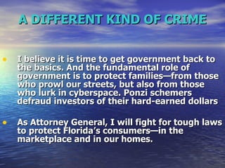 A DIFFERENT KIND OF CRIME I believe it is time to get government back to the basics. And the fundamental role of government is to protect families—from those who prowl our streets, but also from those who lurk in cyberspace.   Ponzi schemers defraud investors of their hard-earned dollars As Attorney General, I will fight for tough laws to protect Florida’s consumers—in the marketplace and in our homes.   