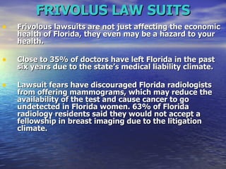 FRIVOLUS LAW SUITS Frivolous lawsuits are not just affecting the economic health of Florida, they even may be a hazard to your health.   Close to 35% of doctors have left Florida in the past six years due to the state’s medical liability climate.  Lawsuit fears have discouraged Florida radiologists from offering mammograms, which may reduce the availability of the test and cause cancer to go undetected in Florida women. 63% of Florida radiology residents said they would not accept a fellowship in breast imaging due to the litigation climate.   