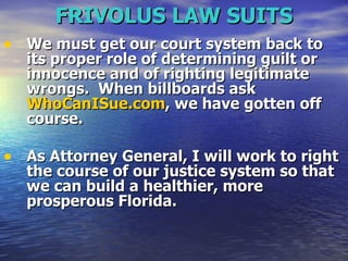 FRIVOLUS LAW SUITS We must get our court system back to its proper role of determining guilt or innocence and of righting legitimate wrongs.  When billboards ask  WhoCanISue.com , we have gotten off course.  As Attorney General, I will work to right the course of our justice system so that we can build a healthier, more prosperous Florida.  