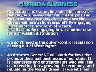 FLORIDA BUSINESS Regulations are strangling small businesses—the very businesses that can create jobs and fuel economic recovery. Yet how does the Obama administration respond? By engaging in yet another new form of wealth distribution.   By engaging in yet another new form of wealth distribution  we don’t need is the out-of-control regulation coming out of Washington   As Attorney General, I will work for laws that promote the small businesses of our state. It is businesses and entrepreneurs who will lead us in creating jobs, growing the economy, and rebuilding the Florida dream. If we let them…  