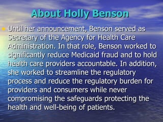 About Holly Benson   Until her announcement, Benson served as Secretary of the Agency for Health Care Administration. In that role, Benson worked to significantly reduce Medicaid fraud and to hold health care providers accountable. In addition, she worked to streamline the regulatory process and reduce the regulatory burden for providers and consumers while never compromising the safeguards protecting the health and well-being of patients.  