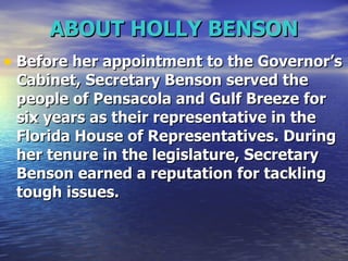 ABOUT HOLLY BENSON Before her appointment to the Governor’s Cabinet, Secretary Benson served the people of Pensacola and Gulf Breeze for six years as their representative in the Florida House of Representatives. During her tenure in the legislature, Secretary Benson earned a reputation for tackling tough issues.   