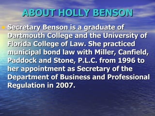 ABOUT HOLLY BENSON Secretary Benson is a graduate of Dartmouth College and the University of Florida College of Law. She practiced municipal bond law with Miller, Canfield, Paddock and Stone, P.L.C. from 1996 to her appointment as Secretary of the Department of Business and Professional Regulation in 2007.  