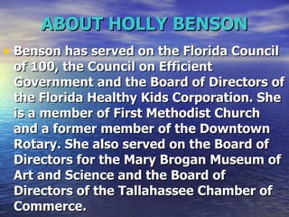 ABOUT HOLLY BENSON Benson has served on the Florida Council of 100, the Council on Efficient Government and the Board of Directors of the Florida Healthy Kids Corporation. She is a member of First Methodist Church and a former member of the Downtown Rotary. She also served on the Board of Directors for the Mary Brogan Museum of Art and Science and the Board of Directors of the Tallahassee Chamber of Commerce.   