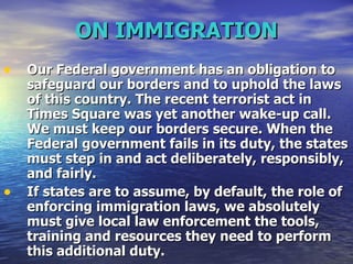 ON IMMIGRATION Our Federal government has an obligation to safeguard our borders and to uphold the laws of this country. The recent terrorist act in Times Square was yet another wake-up call. We must keep our borders secure. When the Federal government fails in its duty, the states must step in and act deliberately, responsibly, and fairly.  If states are to assume, by default, the role of enforcing immigration laws, we absolutely must give local law enforcement the tools, training and resources they need to perform this additional duty.  