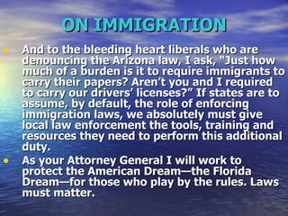 ON IMMIGRATION And to the bleeding heart liberals who are denouncing the Arizona law, I ask, “Just how much of a burden is it to require immigrants to carry their papers? Aren’t you and I required to carry our drivers’ licenses?”   If states are to assume, by default, the role of enforcing immigration laws, we absolutely must give local law enforcement the tools, training and resources they need to perform this additional duty.  As your Attorney General I will work to protect the American Dream—the Florida Dream—for those who play by the rules. Laws must matter.   