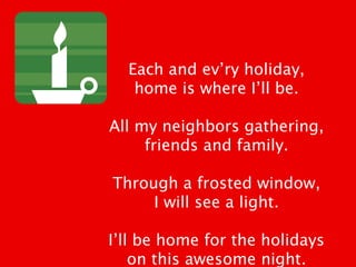 Each and ev’ry holiday,
home is where I’ll be.
All my neighbors gathering,
friends and family.
Through a frosted window,
I will see a light.
I’ll be home for the holidays
on this awesome night.
 