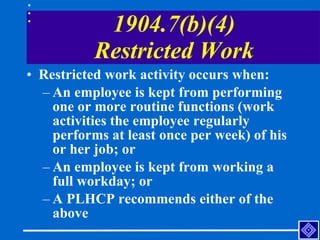 1904.7(b)(4) Restricted Work <ul><li>Restricted work activity occurs when: </li></ul><ul><ul><li>An employee is kept from ...