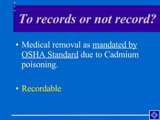 To records or not record? <ul><li>Medical removal as  mandated by OSHA Standard  due to Cadmium poisoning.  </li></ul><ul>...