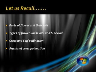    Parts of flower and their role

   Types of flower, unisexual and bi sexual

   Cross and Self pollination

   Agents of cross pollination
 