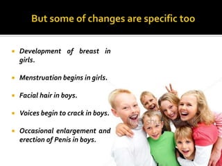    Development of breast in
    girls.

   Menstruation begins in girls.

   Facial hair in boys.

   Voices begin to crack in boys.

   Occasional enlargement and
    erection of Penis in boys.
 