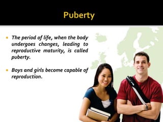   The period of life, when the body
    undergoes changes, leading to
    reproductive maturity, is called
    puberty.

   Boys and girls become capable of
    reproduction.
 