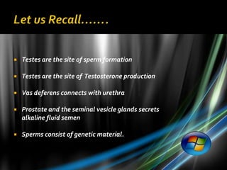    Testes are the site of sperm formation

   Testes are the site of Testosterone production

   Vas deferens connects with urethra

   Prostate and the seminal vesicle glands secrets
    alkaline fluid semen

   Sperms consist of genetic material.
 