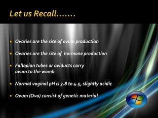    Ovaries are the site of ovum production

   Ovaries are the site of hormone production

   Fallopian tubes or oviducts carry
    ovum to the womb

   Normal vaginal pH is 3.8 to 4.5, slightly acidic

   Ovum (Ova) consist of genetic material
 