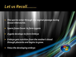    The sperms enter through the vaginal passage during
    sexual intercourse.

   Sperm fuses Ovum to form zygote

   Zygote develops to form Embryo

   Embryo gets nutrition from the mother’s blood
    through placenta and begins to grow.

   Fetus the developing embryo
 